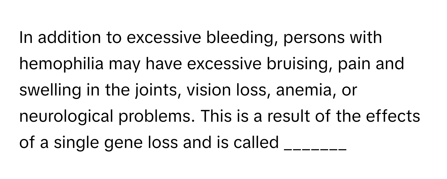 In addition to excessive bleeding, persons with hemophilia may have excessive bruising, pain and swelling in the joints, vision loss, anemia, or neurological problems. This is a result of the effects of a single gene loss and is called _______