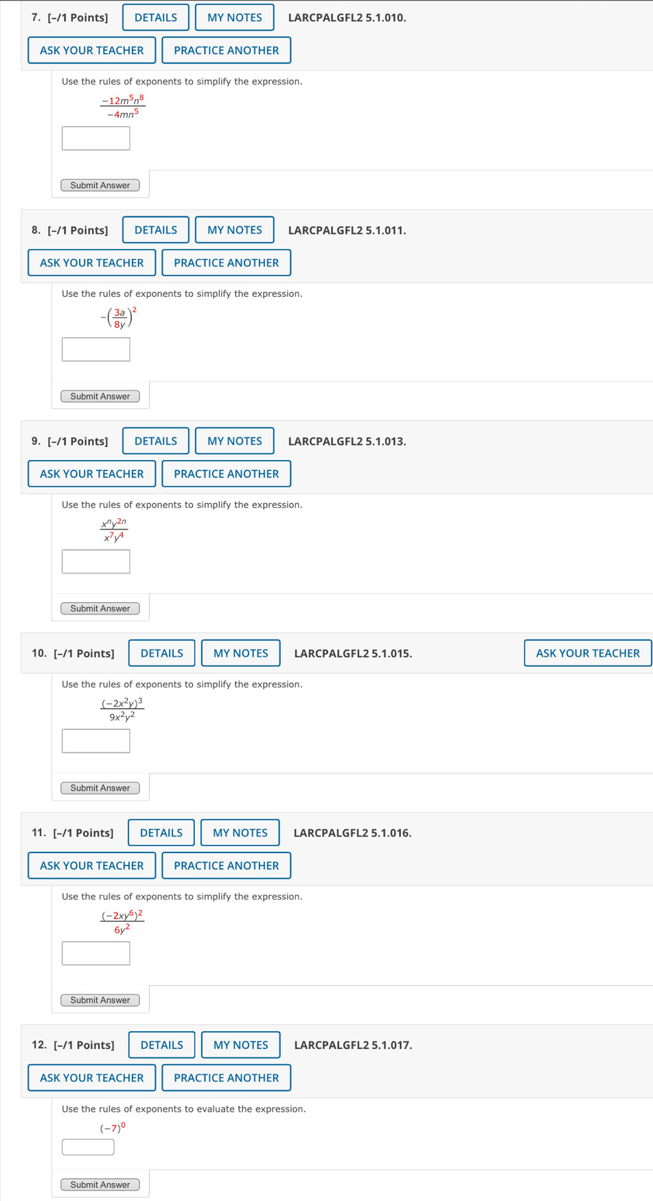 DETAILS MY NOTES LARCPALGFL2 5.1.010. 
ASK YOUR TEACHER PRACTICE ANOTHER 
Use the rules of exponents to simplify the expression.
 (-12m^5n^8)/-4mn^5 
Submit Answer 
8. [-/1 Points] DETAILS MY NOTES LARCPALGFL2 5.1.011. 
ASK YOUR TEACHER PRACTICE ANOTHER 
Use the rules of exponents to simplify the expression.
-( 3a/8y )^2
9. [-/1 Points] DETAILS MY NOTES LARCPALGFL2 5.1.013. 
ASK YOUR TEACHER PRACTICE ANOTHER 
Use the rules of exponents to simplify the expression.
 x^ny^(2n)/x^7y^4 
Submit Answe 
10. [-/1 Points] DETAILS MY NOTES ASK YOUR TEACHER
frac (-2x^2y)^39x^2y^2
Submit Answe 
11. [-/1 Points] DETAILS MY NOTES LARCPALGFL2 5.1.016. 
ASK YOUR TEACHER PRACTICE ANOTHER
frac (-2xy^6)^26y^2
Submit Answer 
12. [-/1 Points] DETAILS MY NOTES LARCPALGFL2 5.1.017. 
ASK YOUR TEACHER PRACTICE ANOTHER 
Use the rules of exponents to evaluate the expression.
(-7)^0