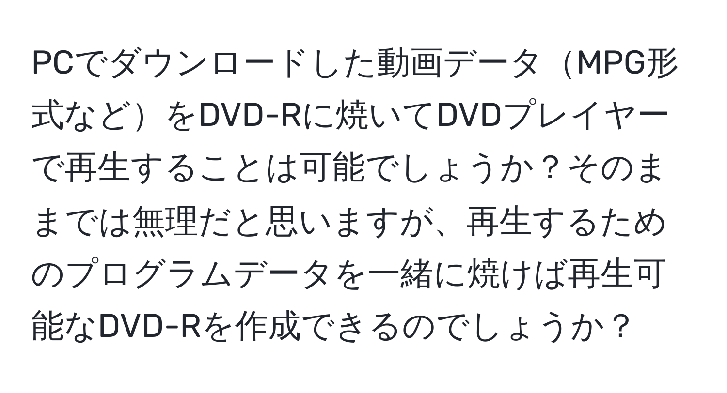 PCでダウンロードした動画データMPG形式などをDVD-Rに焼いてDVDプレイヤーで再生することは可能でしょうか？そのままでは無理だと思いますが、再生するためのプログラムデータを一緒に焼けば再生可能なDVD-Rを作成できるのでしょうか？