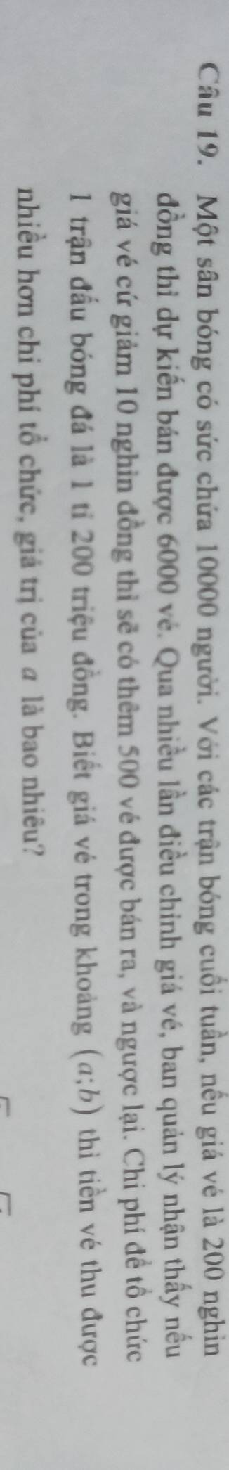 Một sân bóng có sức chứa 10000 người. Với các trận bóng cuối tuần, nều giá vé là 200 nghin 
đồng thỉ dự kiến bán được 6000 vé. Qua nhiều lần điều chinh giá vé, ban quản lý nhận thấy nều 
giá vé cứ giảm 10 nghìn đồng thì sẽ có thêm 500 vé được bán ra, và ngược lại. Chi phí đề tổ chức 
1 trận đầu bóng đá là 1 tỉ 200 triệu đồng. Biết giá vé trong khoảng (a;b) thì tiền vé thu được 
nhiều hơn chi phí tổ chức, giá trị của a là bao nhiêu?