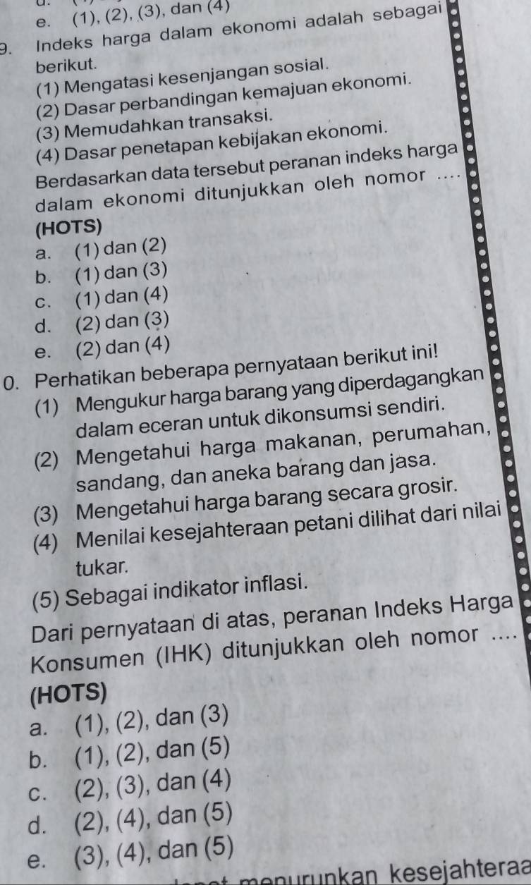 e. (1), (2), (3), dan (4)
9. Indeks harga dalam ekonomi adalah sebagai
berikut.
(1) Mengatasi kesenjangan sosial.
(2) Dasar perbandingan kemajuan ekonomi.
(3) Memudahkan transaksi.
(4) Dasar penetapan kebijakan ekonomi.
Berdasarkan data tersebut peranan indeks harga
dalam ekonomi ditunjukkan oleh nomor ....
(HOTS)
a. (1) dan (2)
b. (1) dan(3)
c. (1) dan (4)
d. (2) dan (3)
e. (2) dan (4)
0. Perhatikan beberapa pernyataan berikut ini! 
(1) Mengukur harga barang yang diperdagangkan
dalam eceran untuk dikonsumsi sendiri. .
(2) Mengetahui harga makanan, perumahan,
sandang, dan aneka barang dan jasa.
(3) Mengetahui harga barang secara grosir.
(4) Menilai kesejahteraan petani dilihat dari nilai
.
.
tukar.
(5) Sebagai indikator inflasi.
a
Dari pernyataan di atas, peranan Indeks Harga
Konsumen (IHK) ditunjukkan oleh nomor ....
(HOTS)
a. (1),(2) , dan (3)
b. (1),(2) , dan (5)
C. (2), (3) , dan (4)
dì (2),(4) , dan (5)
e. (3), (4 ), dan (5)
menürünkan kesejähteraa