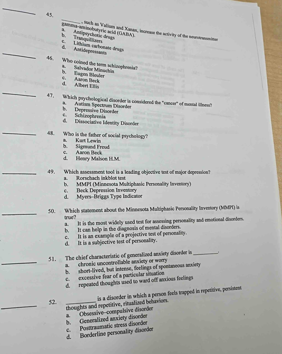 gamma-aminobutyric acid (GABA).
, such as Valium and Xanax, increase the activity of the neurotransmitter
a. Antipsychotic drugs
b. Tranquillizers
c. Lithium carbonate drugs
_d. Antidepressants
46. Who coined the term schizophrenia?
a. Salvador Minuchin
b. Eugen Bleuler
c. Aaron Beck
_
d. Albert Ellis
47. Which psychological disorder is considered the "cancer" of mental illness?
a. Autism Spectrum Disorder
b. Depressive Disorder
c. Schizophrenia
d. Dissociative Identity Disorder
_
48. Who is the father of social psychology?
a. Kurt Lewin
b. Sigmund Freud
c. Aaron Beck
d. Henry Malson H.M.
_49. Which assessment tool is a leading objective test of major depression?
a. Rorschach inkblot test
b. MMPI (Minnesota Multiphasic Personality Inventory)
c. Beck Depression Inventory
d. Myers--Briggs Type Indicator
_
50. Which statement about the Minnesota Multiphasic Personality Inventory (MMPI) is
true?
a. It is the most widely used test for assessing personality and emotional disorders.
b. It can help in the diagnosis of mental disorders.
c. It is an example of a projective test of personality.
d. It is a subjective test of personality.
51. The chief characteristic of generalized anxiety disorder is_
_a. chronic uncontrollable anxiety or worry
b. short-lived, but intense, feelings of spontaneous anxiety
c. excessive fear of a particular situation
d. repeated thoughts used to ward off anxious feelings
is a disorder in which a person feels trapped in repetitive, persistent
52._
_thoughts and repetitive, ritualized behaviors.
a. Obsessive--compulsive disorder
b. Generalized anxiety disorder
c. Posttraumatic stress disorder
d. Borderline personality disorder