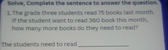 Solve, Complete the sentence to answer the question. 
1. The grade three students read 75 books last month. 
If the student want to read 360 book this month, 
how many more books do they need to read? 
The students need to read_