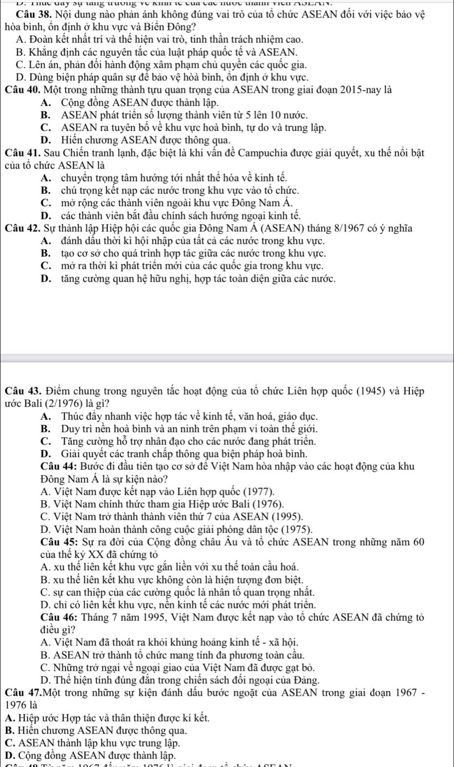 hục  day sụ tang trường về kmn te   c ủ   các nược thann viên  A S L A
Câu 38. Nội dung nào phản ánh không đúng vai trò của tổ chức ASEAN đối với việc bảo vệ
hòa bình, ồn định ở khu vực và Biển Đông?
A. Đoàn kết nhất trí và thế hiện vai trò, tinh thần trách nhiệm cao.
B. Khẳng định các nguyên tắc của luật pháp quốc tế và ASEAN.
C. Lên án, phản đối hành động xâm phạm chủ quyền các quốc gia.
D. Dùng biện pháp quân sự để bảo vệ hòà bình, ồn định ở khu vực.
Câu 40. Một trong những thành tựu quan trọng của ASEAN trong giai đoạn 2015-nay là
A. Cộng đồng ASEAN được thành lập.
B. ASEAN phát triển số lượng thành viên từ 5 lên 10 nước.
C. ASEAN ra tuyên bố về khu vực hoà bình, tự do và trung lập.
D. Hiến chương ASEAN được thông qua.
Câu 41. Sau Chiến tranh lạnh, đặc biệt là khi vấn đề Campuchia được giải quyết, xu thế nổi bật
của tổ chức ASEAN là
A. chuyền trọng tâm hướng tới nhất thể hóa về kinh tế.
B. chú trọng kết nạp các nước trong khu vực vào tổ chức.
C. mở rộng các thành viên ngoài khu vực Đông Nam Á.
D. các thành viên bắt đầu chính sách hướng ngoại kinh tế.
Câu 42. Sự thành lập Hiệp hội các quốc gia Đông Nam Á (ASEAN) tháng 8/1967 có ý nghĩa
A. đánh dầu thời kì hội nhập của tất cả các nước trong khu vực.
B. tạo cơ sở cho quá trình hợp tác giữa các nước trong khu vực.
C. mở ra thời kì phát triển mới của các quốc gia trong khu vực.
D. tăng cường quan hệ hữu nghị, hợp tác toàn diện giữa các nước.
Câu 43. Điểm chung trong nguyên tắc hoạt động của tổ chức Liên hợp quốc (1945) và Hiệp
ước Bali (2/1976) là gì?
A. Thúc đầy nhanh việc hợp tác về kinh tế, văn hoá, giáo dục.
B. Duy trì nền hoà bình và an ninh trên phạm vi toàn thế giới.
C. Tăng cường hỗ trợ nhân đạo cho các nước đang phát triển.
D. Giải quyết các tranh chấp thông qua biện pháp hoà bình.
Câu 44: Bước đi đầu tiên tạo cơ sở để Việt Nam hòa nhập vào các hoạt động của khu
Đông Nam Á là sự kiện nào?
A. Việt Nam được kết nạp vào Liên hợp quốc (1977).
B. Việt Nam chính thức tham gia Hiệp ước Bali (1976).
C. Việt Nam trở thành thành viên thứ 7 của ASEAN (1995).
D. Việt Nam hoàn thành công cuộc giải phóng dân tộc (1975).
Câu 45: Sự ra đời của Cộng đồng châu Âu và tổ chức ASEAN trong những năm 60
của thế kỷ XX đã chứng tỏ
A. xu thế liên kết khu vực gắn liền với xu thế toàn cầu hoá.
B. xu thế liên kết khu vực không còn là hiện tượng đơn biệt.
C. sự can thiệp của các cường quốc là nhân tố quan trọng nhất.
D. chi có liên kết khu vực, nền kinh tế các nước mới phát triển.
Câu 46: Tháng 7 năm 1995, Việt Nam được kết nạp vào tổ chức ASEAN đã chứng tỏ
điều gì?
A. Việt Nam đã thoát ra khỏi khủng hoảng kinh tế - xã hội.
B. ASEAN trở thành tổ chức mang tính đa phương toàn cầu.
C. Những trở ngại về ngoại giao của Việt Nam đã được gạt bỏ.
D. Thể hiện tính đúng đắn trong chiến sách đối ngoại của Đảng.
Câu 47.Một trong những sự kiện đánh dấu bước ngoặt của ASEAN trong giai đoạn 1967 -
1976 là
A. Hiệp ước Hợp tác và thân thiện được kí kết.
B. Hiển chương ASEAN được thông qua.
C. ASEAN thành lập khu vực trung lập.
D. Cộng đồng ASEAN được thành lập.