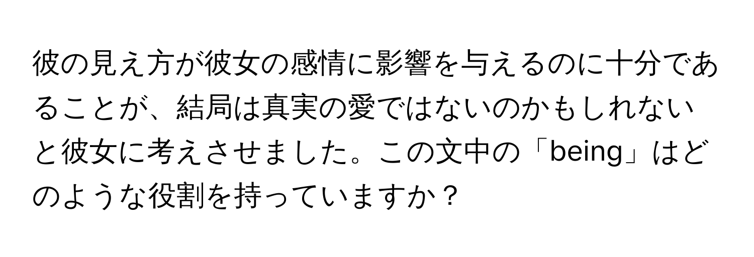 彼の見え方が彼女の感情に影響を与えるのに十分であることが、結局は真実の愛ではないのかもしれないと彼女に考えさせました。この文中の「being」はどのような役割を持っていますか？