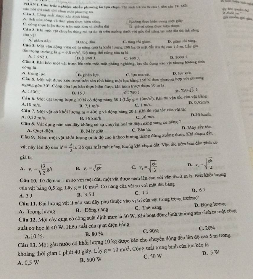 PHAN I. Câu trắc nghiệm nhiều phương án bựa chọn, Thi sinh tà lời sử cầu 1 đến cău 18. Mỗi
Gy khi quyêm thể
cầu hôi thí sinh chí chọn một phương ân it Guan se
Câu 1, Công suất được xác định bằng
ga màn giá gàn
A. tích của công và thời gian thực hiện công Bịsông thực hiện trong một giảy
C. công thực hiện được trên một đơn vị chiều đài D. giá trị công thực hiện được
Cầu 2. Khi một vật chuyên động rơi tự đo từ trên xuồng đưới với gốc thể săng tại mặt đần ti thể năng
cùa vậi
A giâm dẫn. B.tăng dẫn. C. tăng rồi giàm. D. giám rồi tăng
Cầu 3. Một vận động viên cử tạ năng quả tạ khối lượng 200 kg từ mặt đất lên độ cao 1,5 m. Lây gia
tốc trọng trường là g=9.8m/s^2 Độ táng thể năng của tạ là
A. 1 962 J. B. 2 940 J. C. 800 J. D. 3000 J
Cầu 4, Khi kéo một vật trượt lên trên một mặt phẳng nghiêng, lực tác dụng vào vật nhưng không sinh
công là
A. trọng lực. B. phân lực. C. lực ma sát D. lực kéo.
Cầu 5, Một vật được kéo trượt trên sản nhà bằng một lực bằng 150 N theo phương hợp với phương
ngang góc 30°.Công của lực kéo thực hiện được khi hòm trượt được 10 m là
A. 1500 J B. 15 J C. 750 J
D. 750sqrt(3)J
Câu 6. Một vật trọng lượng 10 N có động năng 50 3 (Lấy g=10m/s^2) 0. Khi đó vận tốc của vật bảng
A.10 m/s, B. 7,1 m/s. D. 0,45m/s.
C. 1 m/s.
Câu 7. Một vật có khối lượng m=400 g và động năng 20 J. Khi đó vận tốc của vật là:
A. 0,32 m/s. B. 36 km/h C. 36 m/s D.10 km/h
Câu 8. Vật dụng nào sau đây không có sự chuyển hoá tử điện năng sang cơ năng ?
A. Quạt điện. B. Máy giặt. C. Bản là. D. Máy sẩy tóc.
Cầu 9, Ném một vật khối lượng m từ độ cao h theo hướng thắng đứng xuống dưới. Khi chạm đất,
vật nảy lên dphi caoh'= 3/2 h 1. Bỏ qua mất mát năng lượng khi chạm đất. Vận tốc ném ban đầu phải có
giá trị
A. v_o=sqrt(frac 3)2gh B. v_o=sqrt(gh) C. v_o=sqrt(frac gh)3 D. v_circ =sqrt(frac gh)2
Câu 10. Từ độ cao 1 m so với mặt đất, một vật được ném lên cao với vận tốc 2 m /s. Biết khổi lượng
của vật bằng 0,5 kg. Lấy g=10m/s^2 *. Cơ năng của vật so với mặt đắt bằng
A. 3 J B. 3,5 J C. 1 J D. 6 J
Câu 11. Đại lượng vật lí nào sau đây phụ thuộc vào vị trí của vật trong trọng trường?
A. Trọng lượng B. Động năng C. Thế năng D. Động lượng
Câu 12. Một cây quạt có công suất định mức là 50 W. Khi hoạt động bình thường sản sinh ra một công
suất cơ học là 40 W. Hiệu suất của quạt điện bằng
A.10 %. B. 80 %. C. 90%. C. 20%.
Câu 13. Một gàu nước có khối lượng 10 kg được kéo cho chuyển động đều lên độ cao 5 m trong
khoảng thời gian 1 phút 40 giây. Lấy g=10m/s^2. Công suất trung bình của lực kéo là
A. 0,5 W B. 500 W C. 50 W D. 5 W