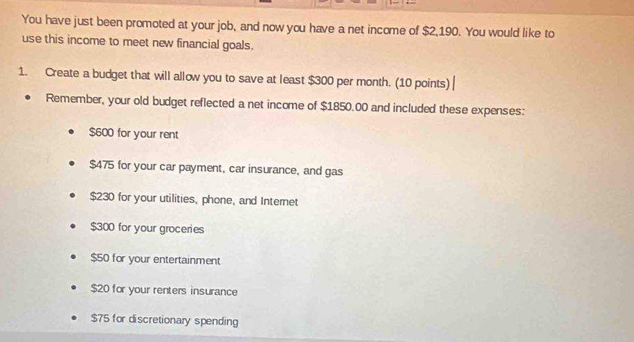 You have just been promoted at your job, and now you have a net income of $2,190. You would like to
use this income to meet new financial goals.
1. Create a budget that will allow you to save at least $300 per month. (10 points)
Remember, your old budget reflected a net income of $1850.00 and included these expenses:
$600 for your rent
$475 for your car payment, car insurance, and gas
$230 for your utilities, phone, and Internet
$300 for your groceries
$50 for your entertainment
$20 for your renters insurance
$75 for discretionary spending