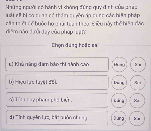 Những người có hành vi không đúng quy định của pháp
luật sẽ bị cơ quan có thẩm quyền áp dụng các biện pháp
cần thiết để buộc họ phải tuân theo. Điều này thể hiện đặc
điểm nào dưới đây của pháp luật?
Chọn đúng hoặc sai
a) Khả năng đảm bảo thi hành cao. Đúng Sai
b) Hiệu lực tuyệt đối. Đúng Sai
c) Tính quy phạm phổ biến. Đúng Sai
d) Tính quyền lực, bắt buộc chung. Đúng Sai