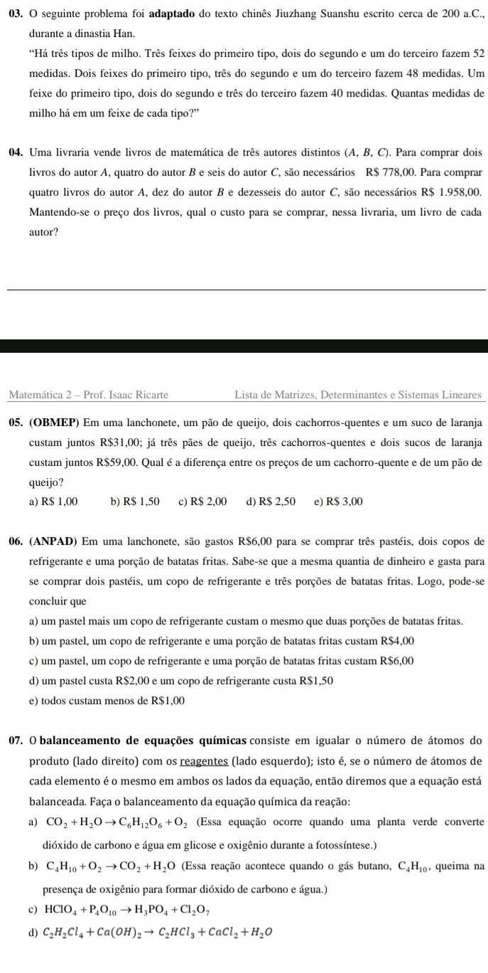 seguinte problema foi adaptado do texto chinês Jiuzhang Suanshu escrito cerca de 200 a.C.,
durante a dinastia Han.
*Há três tipos de milho. Três feixes do primeiro tipo, dois do segundo e um do terceiro fazem 52
medidas. Dois feixes do primeiro tipo, três do segundo e um do terceiro fazem 48 medidas. Um
feixe do primeiro tipo, dois do segundo e três do terceiro fazem 40 medidas. Quantas medidas de
milho há em um feixe de cada tipo?”
04. Uma livraria vende livros de matemática de três autores distintos (A, B, C). Para comprar dois
livros do autor A, quatro do autor B e seis do autor C, são necessários R$ 778,00. Para comprar
quatro livros do autor A, dez do autor B e dezesseis do autor C, são necessários R$ 1.958,00.
Mantendo-se o preço dos livros, qual o custo para se comprar, nessa livraria, um livro de cada
autor?
Matemática 2 - Prof. Isaac Ricarte Lista de Matrizes, Determinantes e Sistemas Lineares
05. (OBMEP) Em uma lanchonete, um pão de queijo, dois cachorros-quentes e um suco de laranja
custam juntos R$31,00; já três pães de queijo, três cachorros-quentes e dois sucos de laranja
custam juntos R$59,00. Qual é a diferença entre os preços de um cachorro-quente e de um pão de
queijo?
a) R$ 1,00 b) R$ 1,50 c) R$ 2,00 d) R$ 2,50 e) R$ 3,00
06. (ANPAD) Em uma lanchonete, são gastos R$6,00 para se comprar três pastéis, dois copos de
refrigerante e uma porção de batatas fritas. Sabe-se que a mesma quantia de dinheiro e gasta para
se comprar dois pastéis, um copo de refrigerante e três porções de batatas fritas. Logo, pode-se
concluir que
a) um pastel mais um copo de refrigerante custam o mesmo que duas porções de batatas fritas.
b) um pastel, um copo de refrigerante e uma porção de batatas fritas custam R$4,00
c) um pastel, um copo de refrigerante e uma porção de batatas fritas custam R$6,00
d) um pastel custa R$2,00 e um copo de refrigerante custa R$1,50
e) todos custam menos de R$1,00
07. O balanceamento de equações químicas consiste em igualar o número de átomos do
produto (lado direito) com os reagentes (lado esquerdo); isto é, se o número de átomos de
cada elemento é o mesmo em ambos os lados da equação, então diremos que a equação está
balanceada. Faça o balanceamento da equação química da reação:
a) CO_2+H_2Oto C_6H_12O_6+O_2 (Essa equação ocorre quando uma planta verde converte
dióxido de carbono e água em glicose e oxigênio durante a fotossíntese.)
b) C_4H_10+O_2to CO_2+H_2O (Essa reação acontece quando o gás butano, C_4H_10 , queima na
presença de oxigênio para formar dióxido de carbono e água.)
c) HCIO_4+P_4O_10to H_3PO_4+CI_2O_7
d) C_2H_2Cl_4+Ca(OH)_2to C_2HCl_3+CaCl_2+H_2O