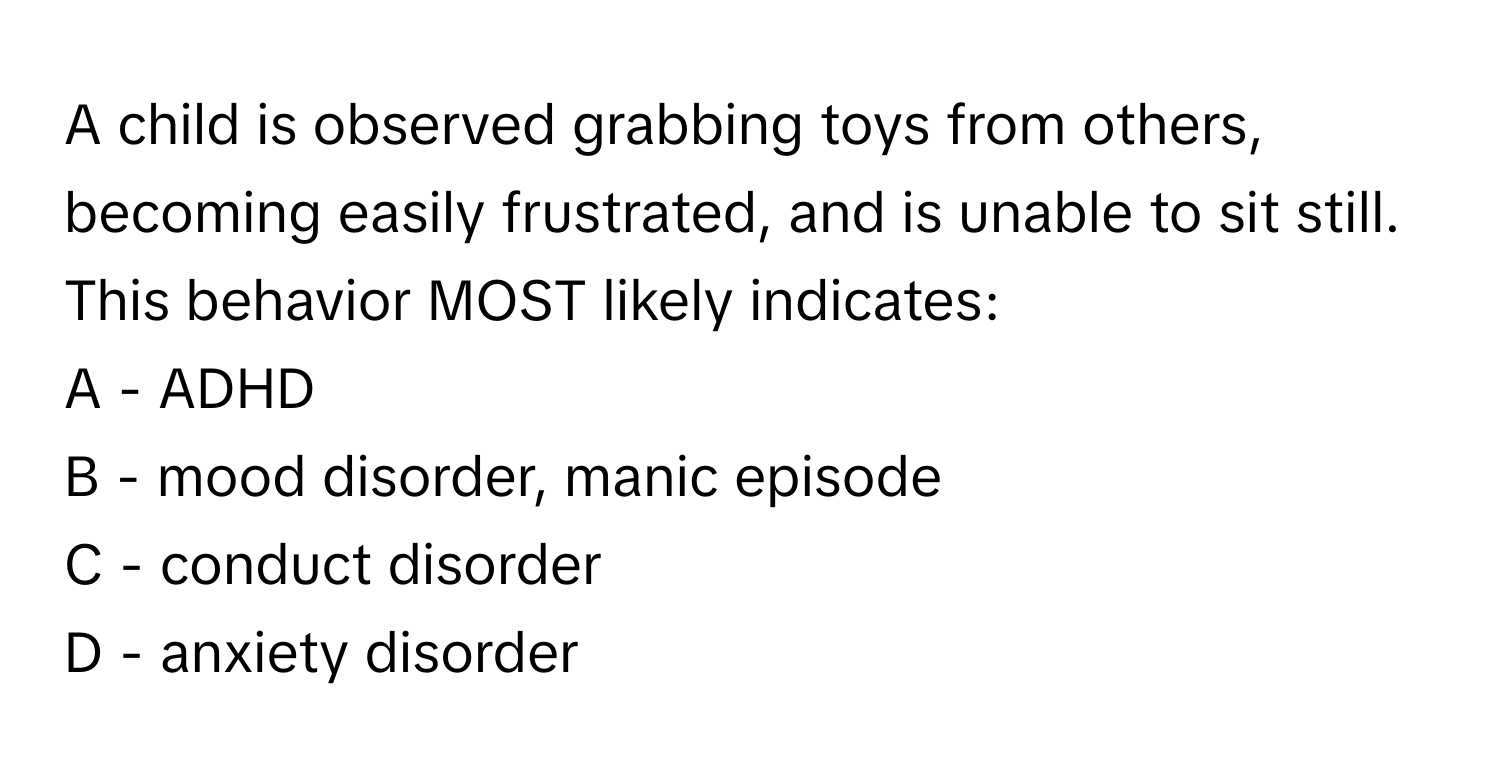 A child is observed grabbing toys from others, becoming easily frustrated, and is unable to sit still. This behavior MOST likely indicates:

A - ADHD
B - mood disorder, manic episode
C - conduct disorder
D - anxiety disorder