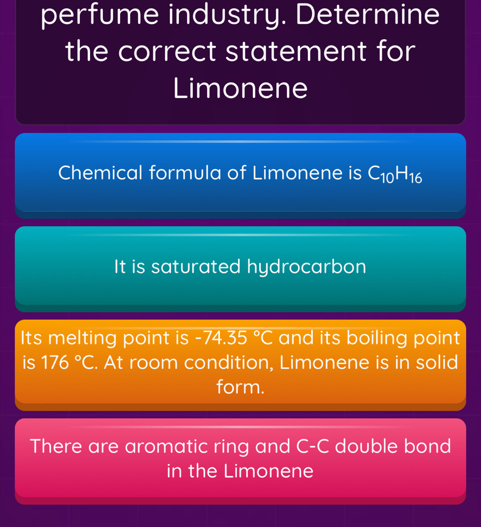 perfume industry. Determine 
the correct statement for 
Limonene 
Chemical formula of Limonene is C_10H_16
It is saturated hydrocarbon 
Its melting point is -74.35°C and its boiling point 
is 176°C. At room condition, Limonene is in solid 
form. 
There are aromatic ring and C-C double bond 
in the Limonene