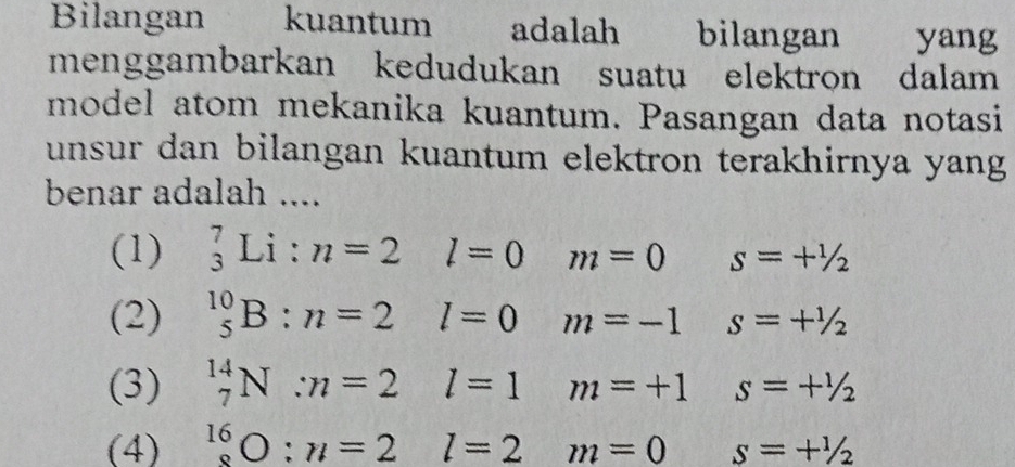 Bilangan kuantum adalah bilangan yang
menggambarkan kedudukan suatu elektron dalam
model atom mekanika kuantum. Pasangan data notasi
unsur dan bilangan kuantum elektron terakhirnya yang
benar adalah ....
(1) _3^(7Li:n=2 l=0 m=0 s=+^1/_2
(2) ^10)_5B:n=2 l=0 m=-1 s=+^1/_2
(3) _7^(14)N:n=2 l=1 m=+1 s=+^1/_2
(4) _8^(16)O:n=2 l=2m=0 s=+^1/_2