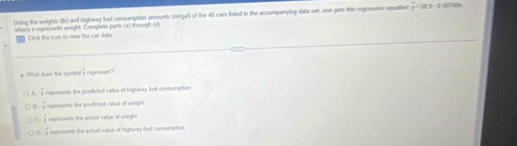 Using the weights (Ib) and highway fuel consumption amounts (mi/gal) of the 48 cars listed in the accompanying data set, one geto this regression equation y=5t3-1
where x represents weight. Complete parts (a) through (d)
Click the icon to view the car data
a. What doen the symb doverline y represent
A. frac 3 represents the predicted value of highway fuel consumption
B. frac 7 represents the predicted value of weight.
C frac 7 represents the actual value of weight.
D. frac 3 represents the actual value of hightray fuel consumption.