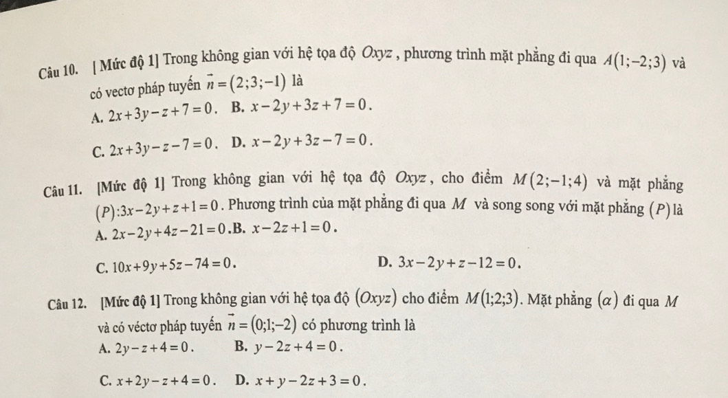 [ Mức độ 1] Trong không gian với hệ tọa độ Oxyz , phương trình mặt phẳng đi qua A(1;-2;3) và
có vectơ pháp tuyến vector n=(2;3;-1) là
A. 2x+3y-z+7=0 B. x-2y+3z+7=0.
C. 2x+3y-z-7=0 D. x-2y+3z-7=0. 
Câu 11. [Mức độ 1] Trong không gian với hệ tọa độ Oxyz, cho điểm M(2;-1;4) và mặt phẳng
(P) :3x-2y+z+1=0. Phương trình của mặt phẳng đi qua M và song song với mặt phẳng (P) là
A. 2x-2y+4z-21=0 .B. x-2z+1=0.
C. 10x+9y+5z-74=0.
D. 3x-2y+z-12=0. 
Câu 12. [Mức độ 1] Trong không gian với hệ tọa độ (Oxyz) cho điểm M(1;2;3). Mặt phẳng (α) đi qua M
và có véctơ pháp tuyển vector n=(0;1;-2) có phương trình là
A. 2y-z+4=0. B. y-2z+4=0.
C. x+2y-z+4=0. D. x+y-2z+3=0.