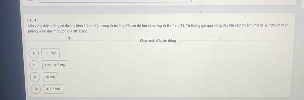 Một vòng dây phầng có đường kính 10 cm đặt trong từ trường đều có độ lớn cảm ứng từ B=1/π (T) 1. Từ thông gới qua vòng dây khi véctơ cảm ứng từ j hợp với mặt
phầng vòng dây một góc a=30^0bdelta ng
Chọn một đáp án đúng
A 12,5 Wb.
B 1,25.10^(-3)Wb.
。 50 Wb.
D 0,005 Wb.