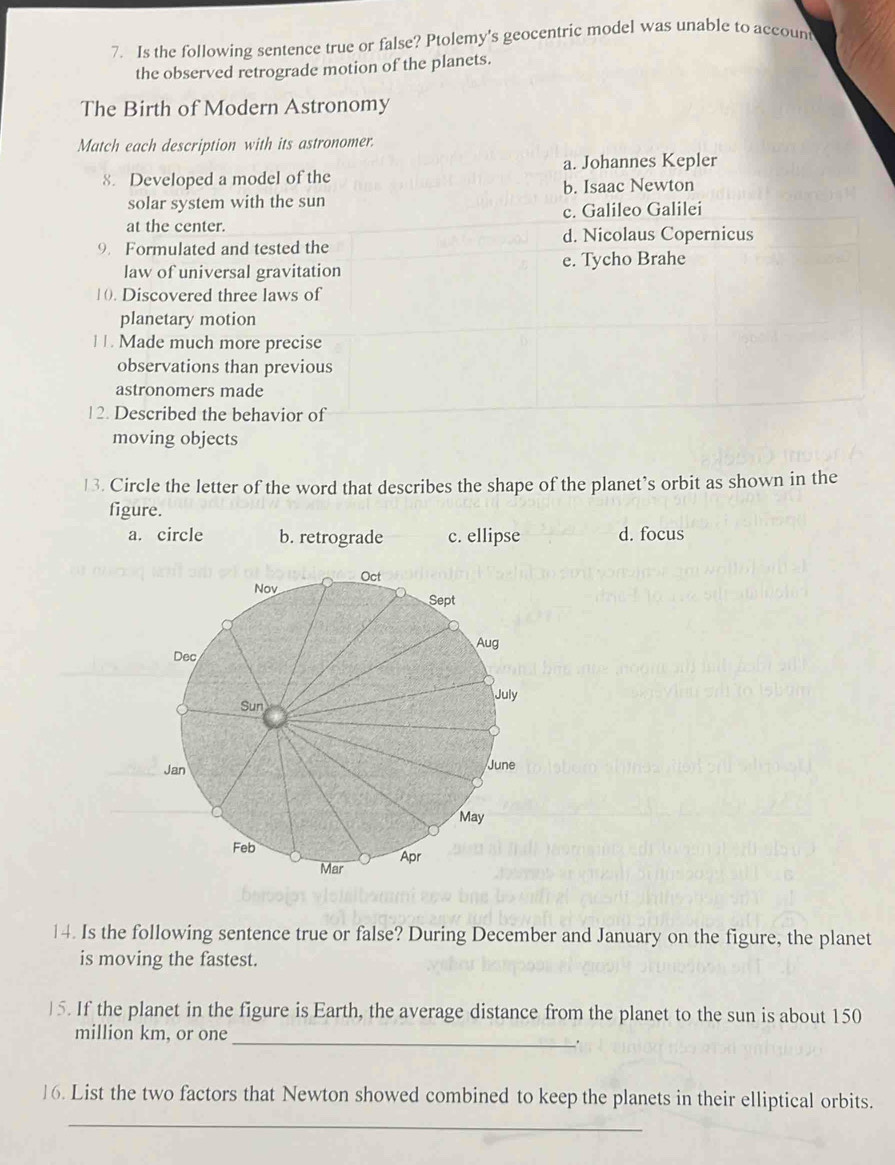 Is the following sentence true or false? Ptolemy's geocentric model was unable to account
the observed retrograde motion of the planets.
The Birth of Modern Astronomy
Match each description with its astronomer.
a. Johannes Kepler
8. Developed a model of the
solar system with the sun b. Isaac Newton
at the center. c. Galileo Galilei
9. Formulated and tested the d. Nicolaus Copernicus
law of universal gravitation e. Tycho Brahe
1(). Discovered three laws of
planetary motion
| 1. Made much more precise
observations than previous
astronomers made
12. Described the behavior of
moving objects
13. Circle the letter of the word that describes the shape of the planet’s orbit as shown in the
figure.
a. circle b. retrograde c. ellipse d. focus
14. Is the following sentence true or false? During December and January on the figure, the planet
is moving the fastest.
)5. If the planet in the figure is Earth, the average distance from the planet to the sun is about 150
_
million km, or one
.
16. List the two factors that Newton showed combined to keep the planets in their elliptical orbits.
_