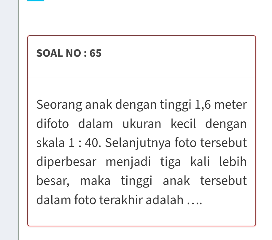 SOAL NO : 65 
Seorang anak dengan tinggi 1,6 meter
difoto dalam ukuran kecil dengan 
skala 1:40. Selanjutnya foto tersebut 
diperbesar menjadi tiga kali lebih 
besar, maka tinggi anak tersebut 
dalam foto terakhir adalah …..