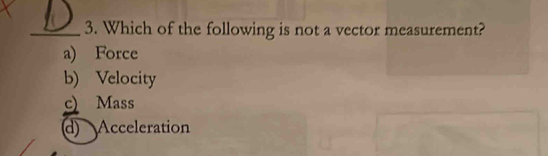 Which of the following is not a vector measurement?
a) Force
b) Velocity
c) Mass
d) Acceleration
