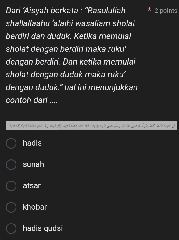 Dari ’Aisyah berkata : “Rasulullah 2 points
shallallaahu ‘alaihi wasallam sholat
berdiri dan duduk. Ketika memulai
sholat dengan berdiri maka ruku’
dengan berdiri. Dan ketika memulai
sholat dengan duduk maka ruku’
dengan duduk.” hal ini menunjukkan
contoh dari ....
hadis
sunah
atsar
khobar
hadis qudsi