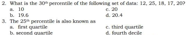 What is the 30^(th) percentile of the following set of data: 12, 25, 18, 17, 20?
a. 10 c. 20
b. 19.6 d. 20.4
3. The 25^(th) percentile is also known as
a. first quartile c. third quartile
b. second quartile d. fourth decile