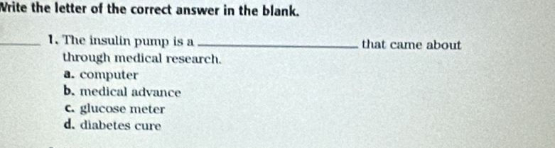 Write the letter of the correct answer in the blank.
_1. The insulin pump is a _that came about
through medical research.
a. computer
b. medical advance
c. glucose meter
d. diabetes cure