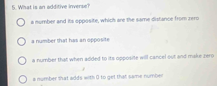 What is an additive inverse?
a number and its opposite, which are the same distance from zero
a number that has an opposite
a number that when added to its opposite will cancel out and make zero
a number that adds with 0 to get that same number