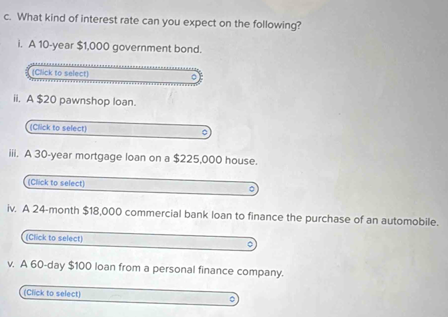 What kind of interest rate can you expect on the following? 
i. A 10-year $1,000 government bond. 
(Click to select) 
ii. A $20 pawnshop loan. 
(Click to select) 。 
iii. A 30-year mortgage loan on a $225,000 house. 
(Click to select) 
iv. A 24-month $18,000 commercial bank loan to finance the purchase of an automobile. 
(Click to select) 
7 
v. A 60-day $100 loan from a personal finance company. 
(Click to select)