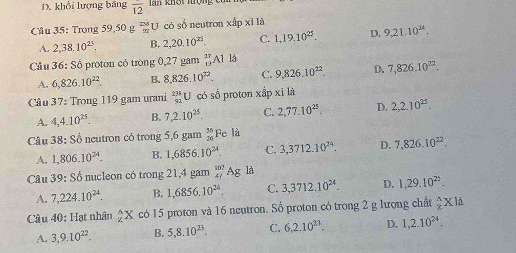 khối lượng băng overline 12 Tan khôi Itrộng ct
Câu 35: Trong 59 ,50g_(92)^(238)U có số neutron xhat apxi là
A. 2,38.10^(23). B. 2,20.10^(25). C. 1,19.10^(25). D. 9,21.10^(24).
Câu . 36 5: Số proton có trong 0,27 gam _(13)^(27)Alk a
A. 6,826.10^(22). B. 8,826.10^(22). C. 9,826.10^(22). D. 7,826.10^(22).
Câu 37: Trong 119 gam urani _(92)^(238)U có số proton xấp xỉ là
A. 4,4.10^(25). B. 7,2.10^(25). C. 2,77.10^(25). D. 2,2.10^(25).
Câu 38 :S ố neutron có trong 5,6gam_(26)^(56)Fe là
A. 1,806.10^(24). B. 1,6856.10^(24). C. 3,3712.10^(24). D. 7,826.10^(22).
Câu 39:Shat o nucleon có trong 21,4 gam _(47)^(107)Ag là
A. 7,224.10^(24). B. 1,6856.10^(24). C. 3,3712.10^(24). D. 1,29.10^(25).
Câầu 40: Hạt nhân _Z^(AX có 15 proton và 16 neutron. Số proton có trong 2 g lượng chất _z^AXla
A. 3,9.10^22). B. 5,8.10^(23). C. 6,2.10^(23). D. 1,2.10^(24).