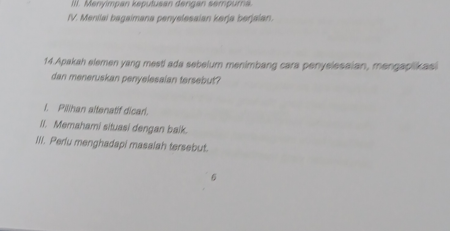 Menyimpan keputusan dengan sempura. 
IV. Menilai bagaimana penyelesaian kerja berjaian. 
14.Apakah elemen yang mesti ada sebelum menimbang cara penyelesaian, mengapikas 
dan meneruskan penyelesaian tersebut? 
I. Pilihan altenatif dicar. 
II. Memahami situasi dengan baik. 
III. Perlu menghadapi masalah tersebut. 
6