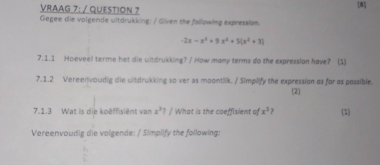 VRAAG 7: / QUESTION 7
[B]
Gegee die volgende uitdrukking: / Given the following expression.
-2x-x^3+9x^2+5(x^2+3)
7.1.1 Hoeveel terme het die uitdrukking? / How many terms do the expression have? (1)
7.1.2 Vereenvoudig die witdrukking so ver as moontlik. / Simplify the expression as far as possible.
(2)
7.1.3 Wat is die koëffisient van x^3 ? / What is the coeffisient of x^3 ? (1)
Vereenvoudig die volgende: / Simplify the following: