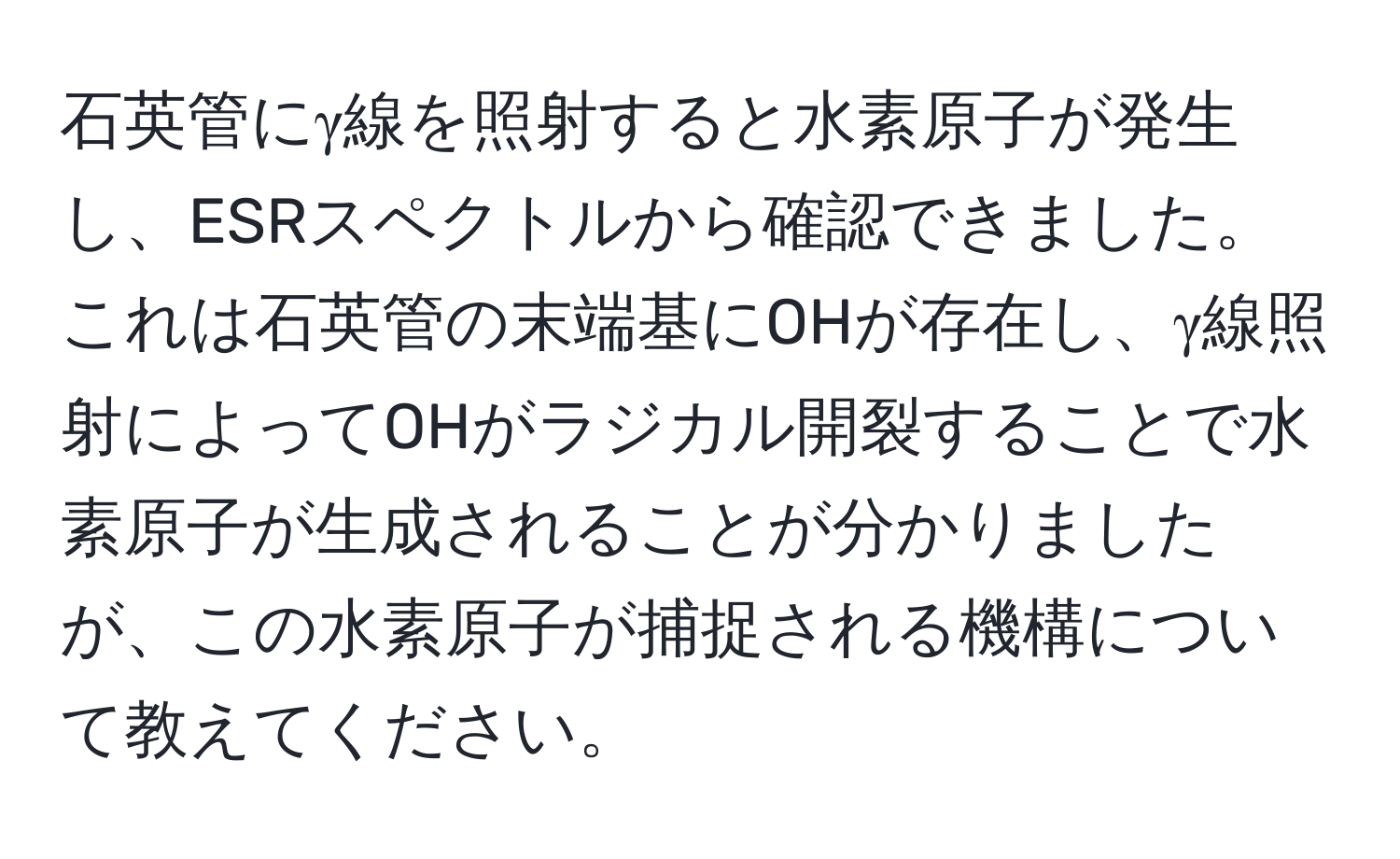 石英管にγ線を照射すると水素原子が発生し、ESRスペクトルから確認できました。これは石英管の末端基にOHが存在し、γ線照射によってOHがラジカル開裂することで水素原子が生成されることが分かりましたが、この水素原子が捕捉される機構について教えてください。
