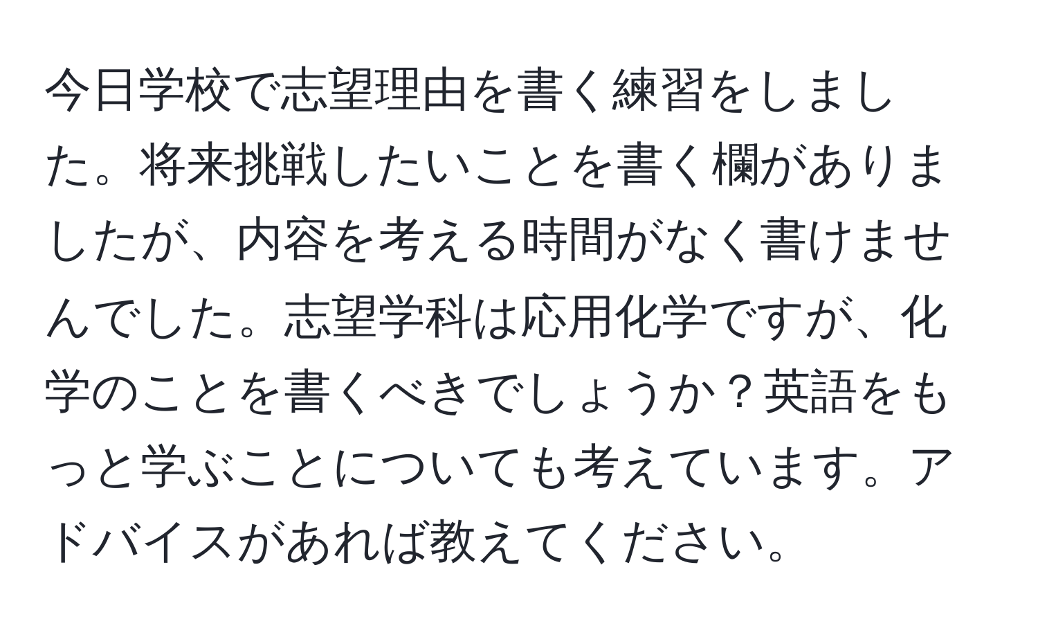 今日学校で志望理由を書く練習をしました。将来挑戦したいことを書く欄がありましたが、内容を考える時間がなく書けませんでした。志望学科は応用化学ですが、化学のことを書くべきでしょうか？英語をもっと学ぶことについても考えています。アドバイスがあれば教えてください。