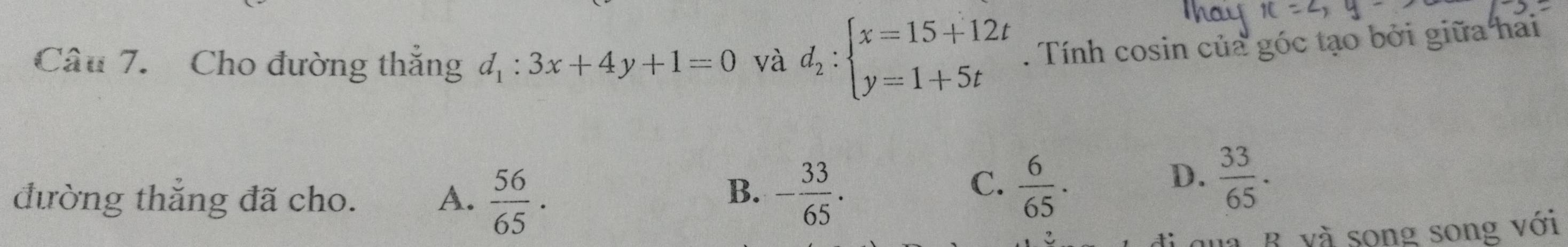 Cho đường thắng d_1:3x+4y+1=0 và d_2:beginarrayl x=15+12t y=1+5tendarray.. Tính cosin của góc tạo bởi giữa hai
B.
đường thẳng đã cho. A.  56/65 . - 33/65 .
C.  6/65 .
D.  33/65 . 
qua B. và song song với