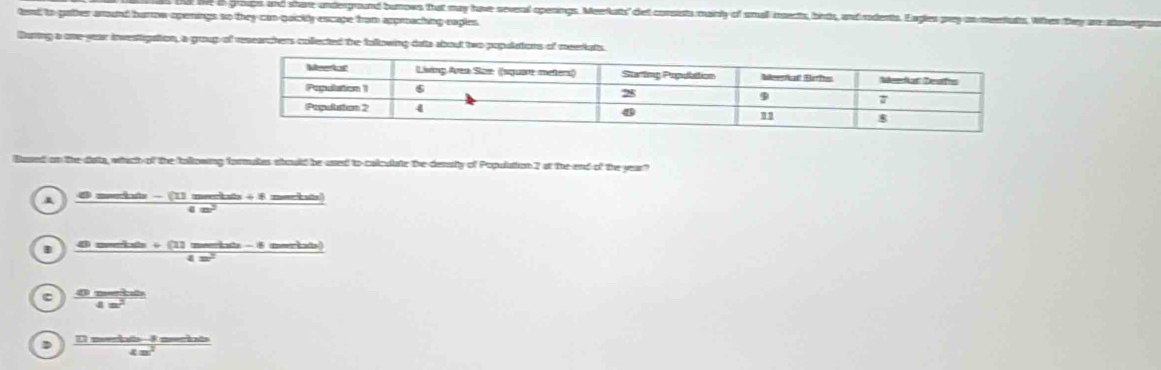 live to groups and share underground burrows that may have several openings. Meerkats" det consists mainly of small insects, bints, and rodents. Eagles prey an meentats. When they are abowegra
tend to gather around hurow openings so they can quicily escape from approaching eaples
Buring a one year investigation, a grup of rescarabers collected the following dats about two populatons of meeriats
Based on the data, which of the allowing formates should be used to colculate the densiy of Population 2 at the end of the year?
4 meerkats - (11 meerkats + 8 merkats)
in
B 4 merits + 11 meerias - 6 meeriads)
i n
C 4 metd
in
D U meeniats-- 8 meriate