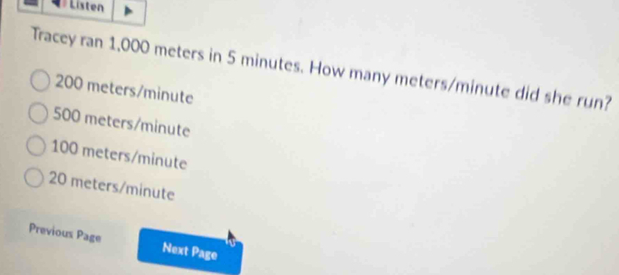 Listen
Tracey ran 1,000 meters in 5 minutes. How many meters/minute did she run?
200 meters/minute
500 meters/minute
100 meters/minute
20 meters/minute
Previous Page Next Page