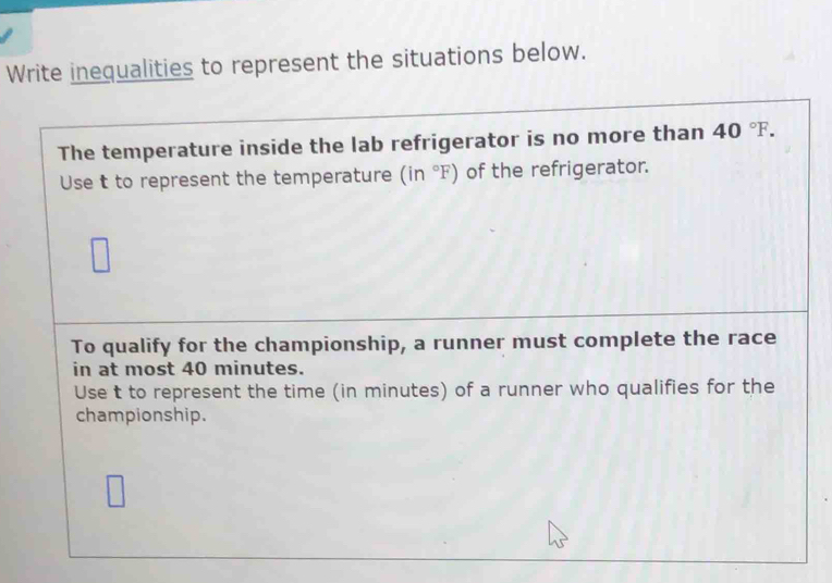 Write inequalities to represent the situations below. 
The temperature inside the lab refrigerator is no more than 40°F. 
Use t to represent the temperature (in°F) of the refrigerator. 
To qualify for the championship, a runner must complete the race 
in at most 40 minutes. 
Use t to represent the time (in minutes) of a runner who qualifies for the 
championship.