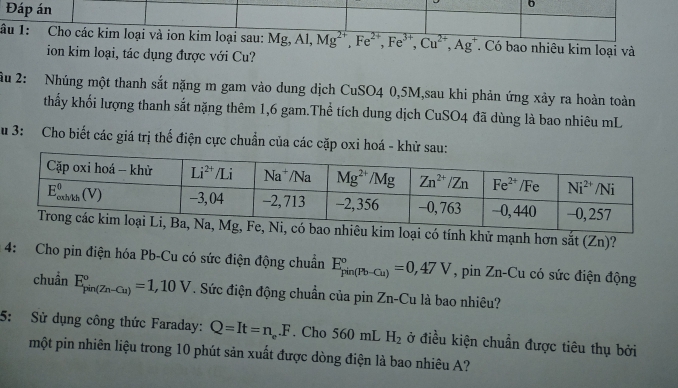 Đáp án
6
lâu 1: Cho các kim loại và ion kim loại sau: Mg,Al,Mg^(2+),Fe^(2+),Fe^(3+),Cu^(2+),Ag^+ T. Có bao nhiêu kim loại và
ion kim loại, tác dụng được với Cu?
ầu 2: Nhúng một thanh sắt nặng m gam vào dung dịch CuSO4 0,5M,sau khi phản ứng xảy ra hoàn toàn
thấy khối lượng thanh sắt nặng thêm 1,6 gam.Thể tích dung dịch CuSO4 đã dùng là bao nhiêu mL
Su 3: Cho biết các giá trị thế điện cực chuẩn của các cặp oxi hoá - khử sau:
i có tính khử mạnh hơn sắt (Zn)?
4: Cho pin điện hóa Pb-Cu có sức điện động chuẩn E_(pin(Pb-Cu))°=0,47V , pin Zn-Cu có sức điện động
chuẩn E_(pin(Zn-Cu))°=1,10V. Sức điện động chuẩn của pin Zn-Cu là bao nhiêu?
5: Sử dụng công thức Faraday: Q=It=n.F . Cho 560 mL H_2 ở điều kiện chuẩn được tiêu thụ bởi
một pin nhiên liệu trong 10 phút sản xuất được dòng điện là bao nhiêu A?