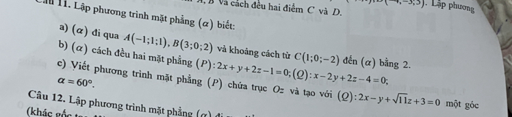 (-4,-3;3) Lập phương 
V Và cách đều hai điểm C và D. 
Lần 11. Lập phương trình mặt phẳng (α) biết: 
a) (α) đi qua A(-1;1;1), B(3;0;2) và khoảng cách từ C(1;0;-2) đến (α) bằng 2. 
b) (α) cách đều hai mặt phẳng (P): ):2x+y+2z-1=0; (Q):x-2y+2z-4=0;
alpha =60°. 
c) Viết phương trình mặt phẳng (P) chứa trục Oz và tạo với (Q): 2x-y+sqrt(11)z+3=0 một góc 
Câu 12. Lập phương trình mặt phẳng (ợ) 
(khác gốc