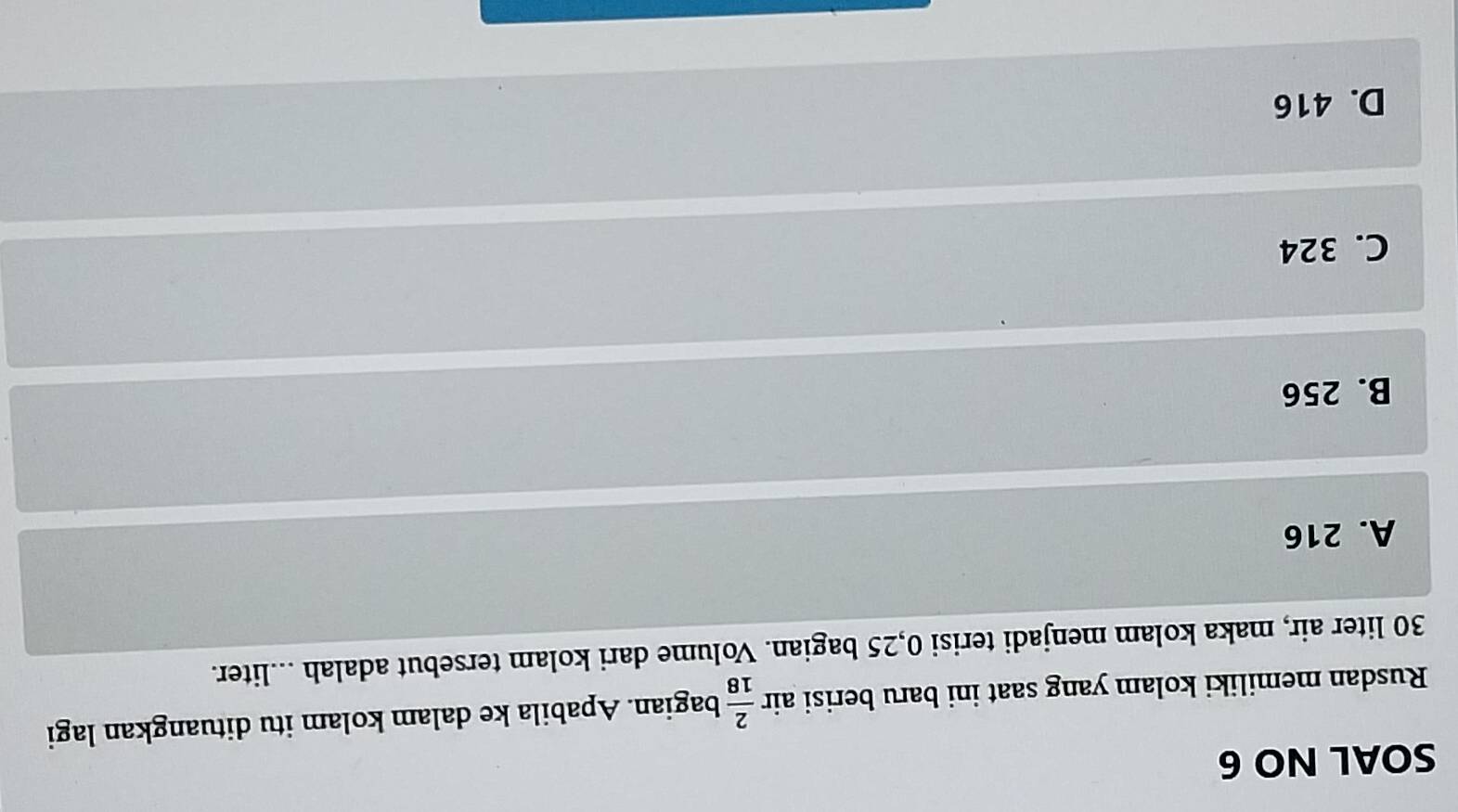 SOAL NO 6
Rusdan memiliki kolam yang saat ini baru berisi air  2/18  bagian. Apabila ke dalam kolam itu dituangkan lagi
30 liter air, maka kolam menjadi terisi 0,25 bagian. Volume dari kolam tersebut adalah ...liter.
A. 216
B. 256
C. 324
D. 416