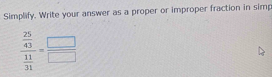 Simplify. Write your answer as a proper or improper fraction in simp
frac  25/43  11/31 = □ /□  