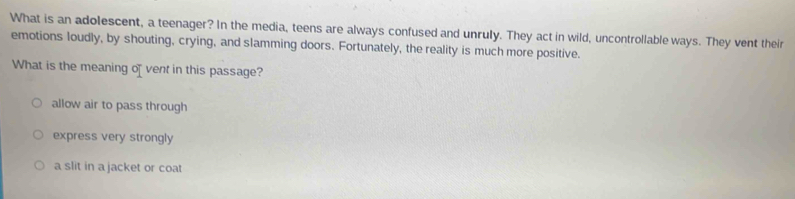 What is an adolescent, a teenager? In the media, teens are always confused and unruly. They act in wild, uncontrollable ways. They vent their
emotions loudly, by shouting, crying, and slamming doors. Fortunately, the reality is much more positive.
What is the meaning of vent in this passage?
allow air to pass through
express very strongly
a slit in a jacket or coat