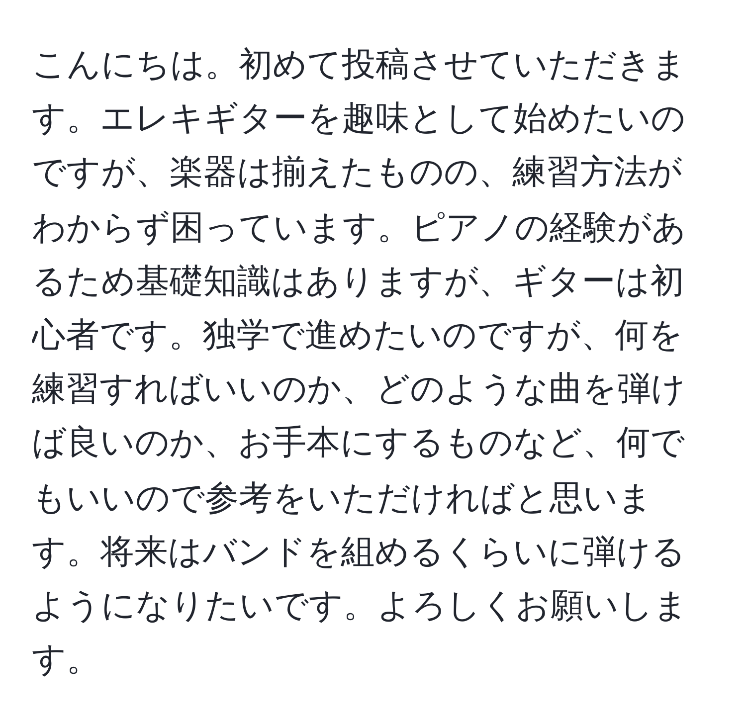 こんにちは。初めて投稿させていただきます。エレキギターを趣味として始めたいのですが、楽器は揃えたものの、練習方法がわからず困っています。ピアノの経験があるため基礎知識はありますが、ギターは初心者です。独学で進めたいのですが、何を練習すればいいのか、どのような曲を弾けば良いのか、お手本にするものなど、何でもいいので参考をいただければと思います。将来はバンドを組めるくらいに弾けるようになりたいです。よろしくお願いします。