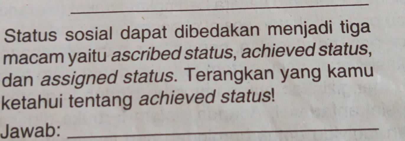 Status sosial dapat dibedakan menjadi tiga 
macam yaitu ascribed status, achieved status, 
dan assigned status. Terangkan yang kamu 
ketahui tentang achieved status! 
Jawab:_