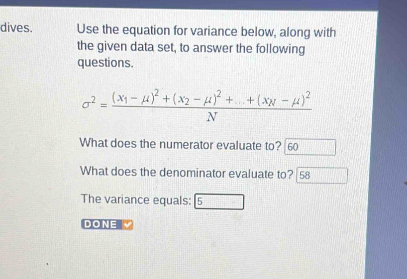 dives. Use the equation for variance below, along with 
the given data set, to answer the following 
questions.
sigma^2=frac (x_1-mu )^2+(x_2-mu )^2+...+(x_N-mu )^2N
What does the numerator evaluate to? 60
What does the denominator evaluate to? 58
The variance equals: 5 
DONE