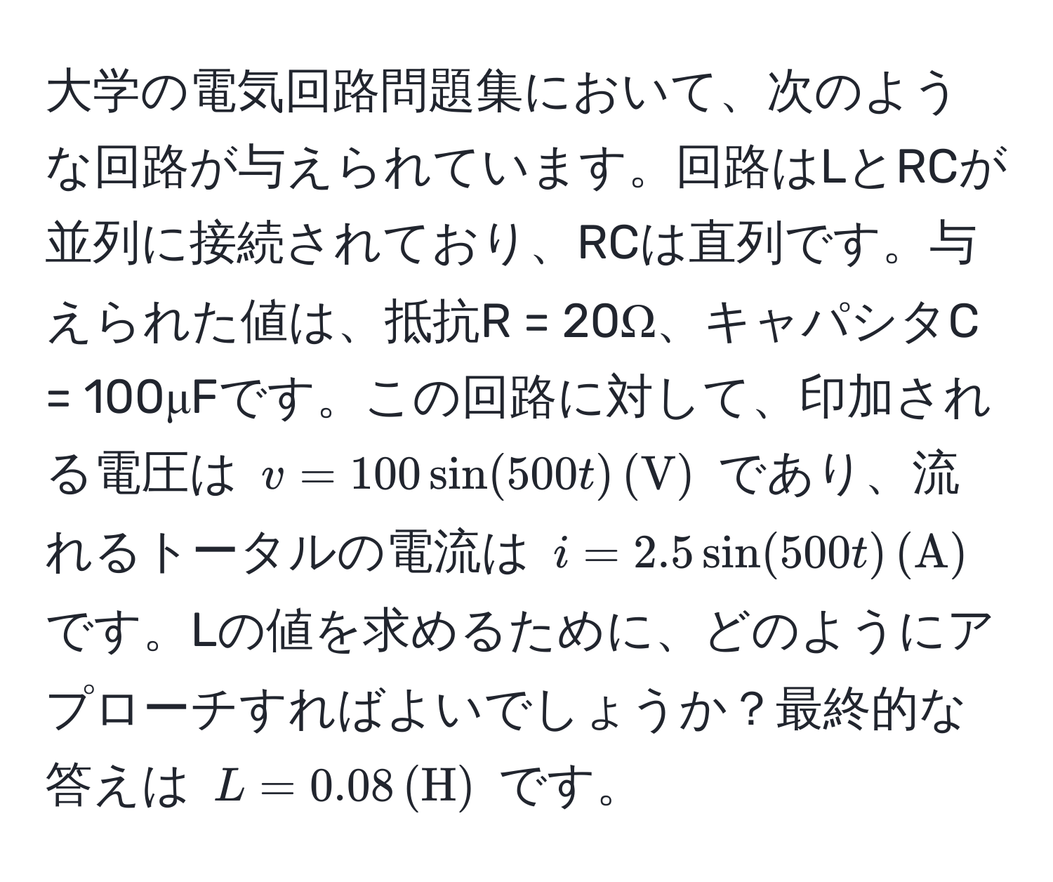 大学の電気回路問題集において、次のような回路が与えられています。回路はLとRCが並列に接続されており、RCは直列です。与えられた値は、抵抗R = 20Ω、キャパシタC = 100μFです。この回路に対して、印加される電圧は $v = 100 sin(500t) , (V)$ であり、流れるトータルの電流は $i = 2.5 sin(500t) , (A)$ です。Lの値を求めるために、どのようにアプローチすればよいでしょうか？最終的な答えは $L = 0.08 , (H)$ です。