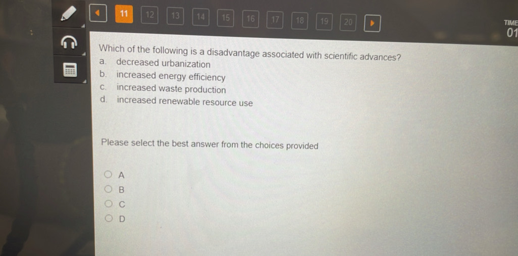 11 12 13 14 15 16 17 18 19 20 TIME
01
Which of the following is a disadvantage associated with scientific advances?
a. decreased urbanization
b. increased energy efficiency
c. increased waste production
d. increased renewable resource use
Please select the best answer from the choices provided
A
B
C
D