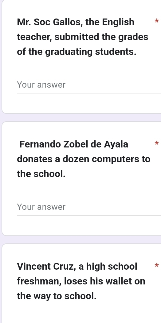 Mr. Soc Gallos, the English * 
teacher, submitted the grades 
of the graduating students. 
Your answer 
Fernando Zobel de Ayala * 
donates a dozen computers to 
the school. 
Your answer 
Vincent Cruz, a high school * * 
freshman, loses his wallet on 
the way to school.