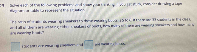 Solve each of the following problems and show your thinking. If you get stuck, consider drawing a tape 
diagram or table to represent the situation. 
The ratio of students wearing sneakers to those wearing boots is 5 to 6. If there are 33 students in the class, 
and all of them are wearing either sneakers or boots, how many of them are wearing sneakers and how many 
are wearing boots?
□ students are wearing sneakers and □ are wearing boots.