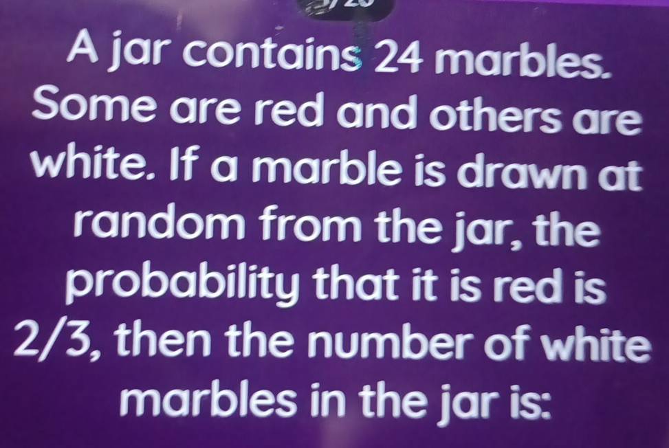 A jar contains 24 marbles. 
Some are red and others are 
white. If a marble is drawn at 
random from the jar, the 
probability that it is red is
2/3, then the number of white 
marbles in the jar is: