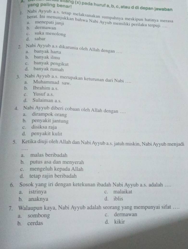 A 
yang paling benar!
ua silang (x) pada huruf a, b, c, atau d di depan jawaban
1. Nabi Ayyub a.s. tetap melaksanakan sumpahnya meskipun hatinya merasa
berat. Ini menunjukkan bahwa Nabi Ayyub memiliki perilaku terpuji …
a. menepati janji
b. dermawan
c. suka menolong
d. sabar
2. Nabi Ayyub a.s dikarunia oleh Allah dengan …
a. banyak harta
b. banyak ilmu
c. banyak pengikut
d. banyak rumah
3. Nabi Ayyub a.s. merupakan keturunan dari Nabi …
a. Muhammad saw.
b. Ibrahim a.s.
c. Yusuf a.s.
d. Sulaiman a.s.
4. Nabi Ayyub diberi cobaan oleh Allah dengan …
a. dirampok orang
b. penyakit jantung
c. disiksa raja
d. penyakit kulit
5. Ketika diuji oleh Allah dan Nabi Ayyub a.s. jatuh miskin, Nabi Ayyub menjadi
a. malas beribadah
b. putus asa dan menyerah
c. mengeluh kepada Allah
d. tetap rajin beribadah
6. Sosok yang iri dengan ketekunan ibadah Nabi Ayyub a.s. adalah …
a. istrinya c. malaikat
b. anaknya d. iblis
7. Walaupun kaya, Nabi Ayyub adalah seorang yang mempunyai sifat …
a. sombong c. dermawan
b. cerdas d. kikir